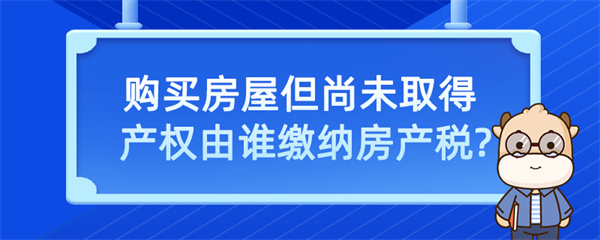 購(gòu)買(mǎi)房屋但尚未取得產(chǎn)權(quán)由誰(shuí)繳納房產(chǎn)稅