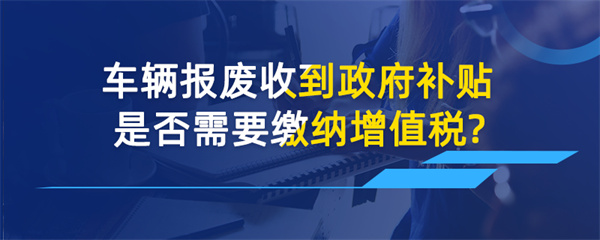 車輛報廢收到政府補貼是否需要繳納增值稅？