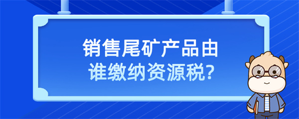 銷售尾礦產(chǎn)品由誰繳納資源稅